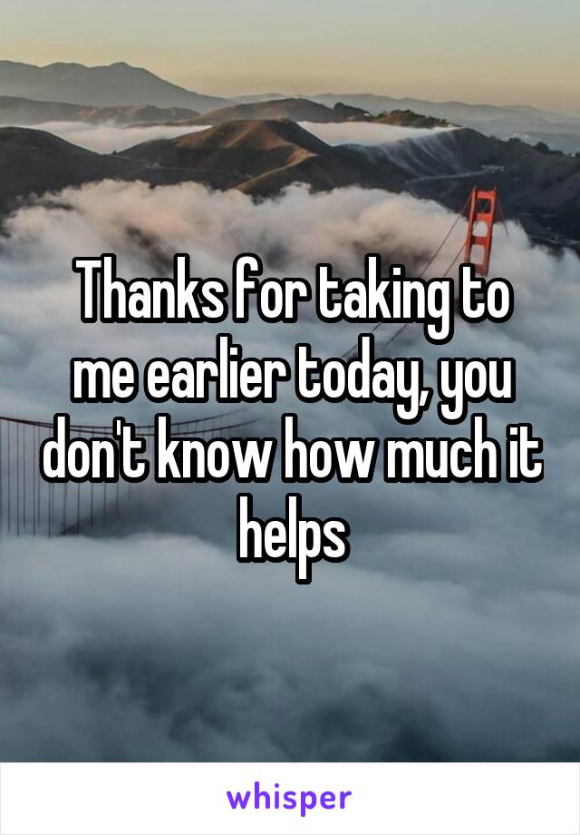 Thanks for taking to me earlier today, you don't know how much it helps