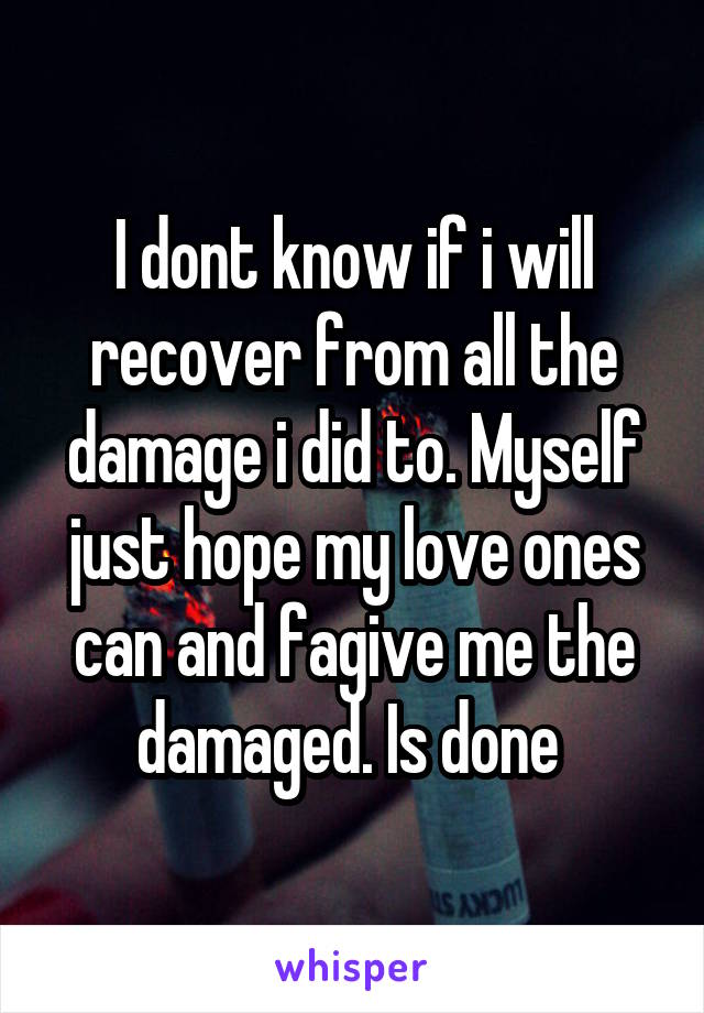 I dont know if i will recover from all the damage i did to. Myself just hope my love ones can and fagive me the damaged. Is done 