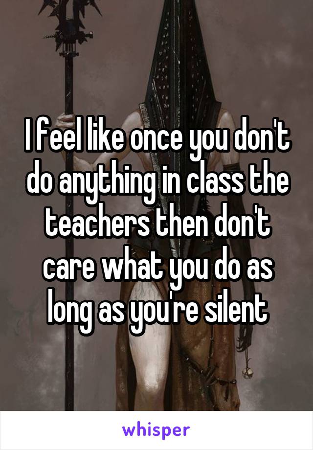 I feel like once you don't do anything in class the teachers then don't care what you do as long as you're silent