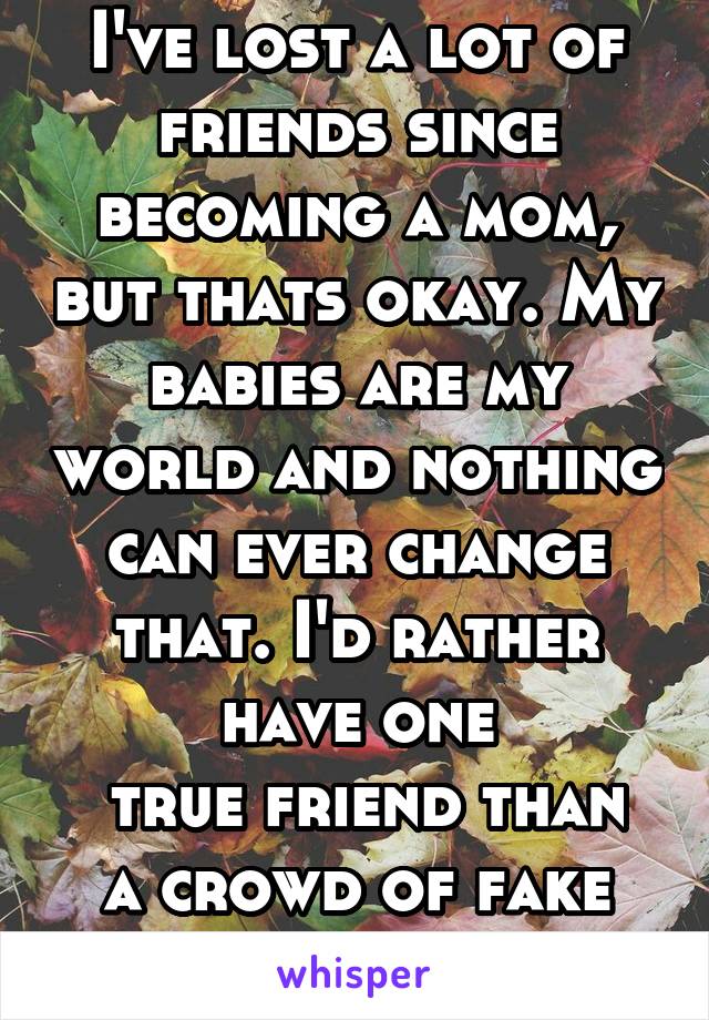 I've lost a lot of friends since becoming a mom, but thats okay. My babies are my world and nothing can ever change that. I'd rather have one
 true friend than a crowd of fake friends