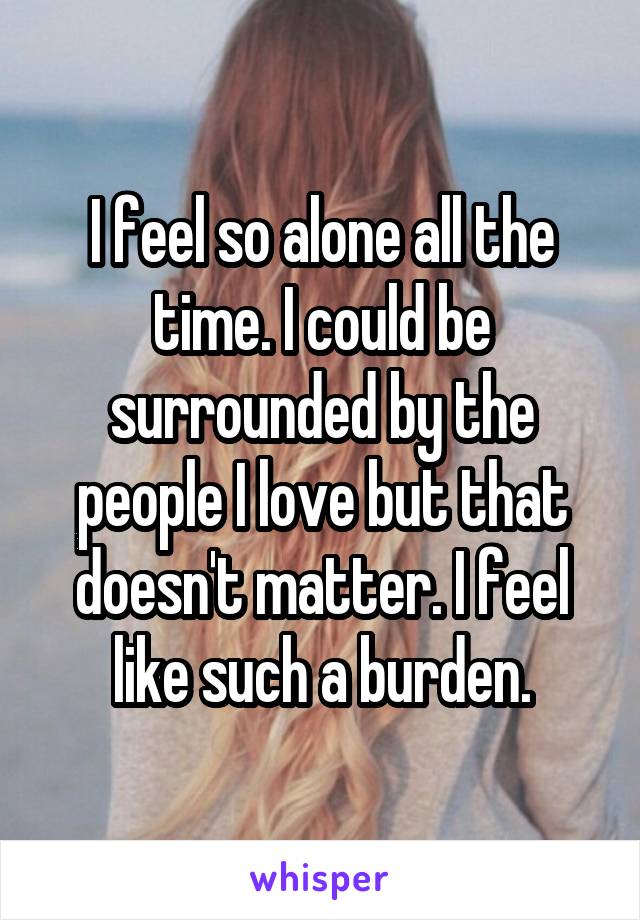 I feel so alone all the time. I could be surrounded by the people I love but that doesn't matter. I feel like such a burden.