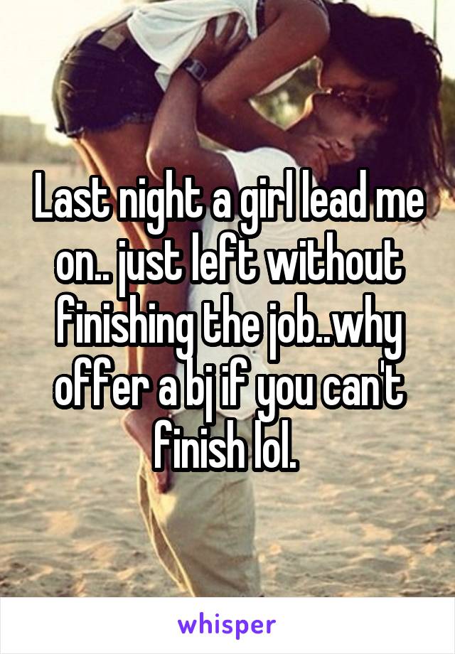 Last night a girl lead me on.. just left without finishing the job..why offer a bj if you can't finish lol. 