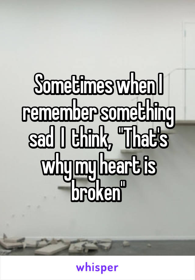 Sometimes when I remember something sad  I  think,  "That's why my heart is broken"
