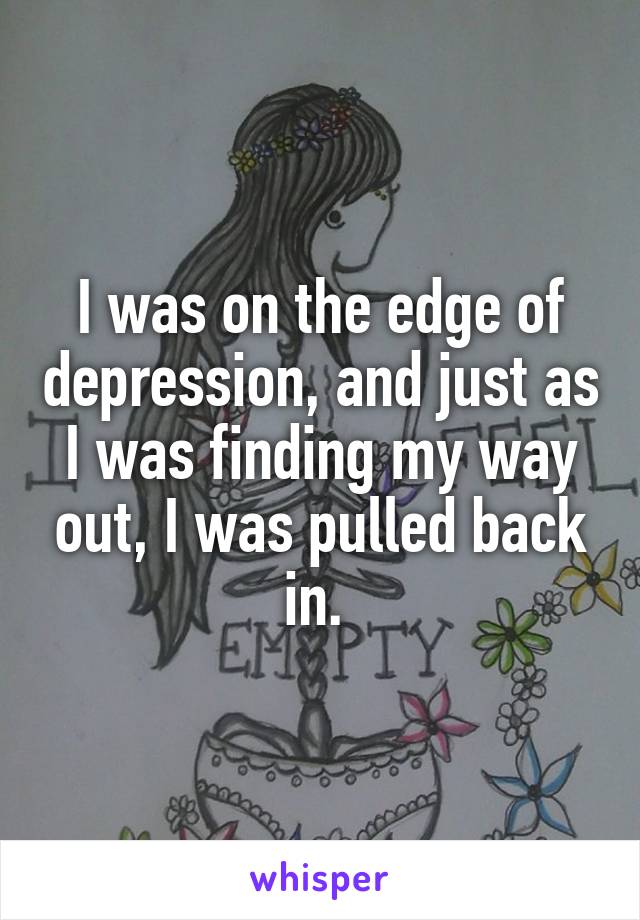 I was on the edge of depression, and just as I was finding my way out, I was pulled back in. 