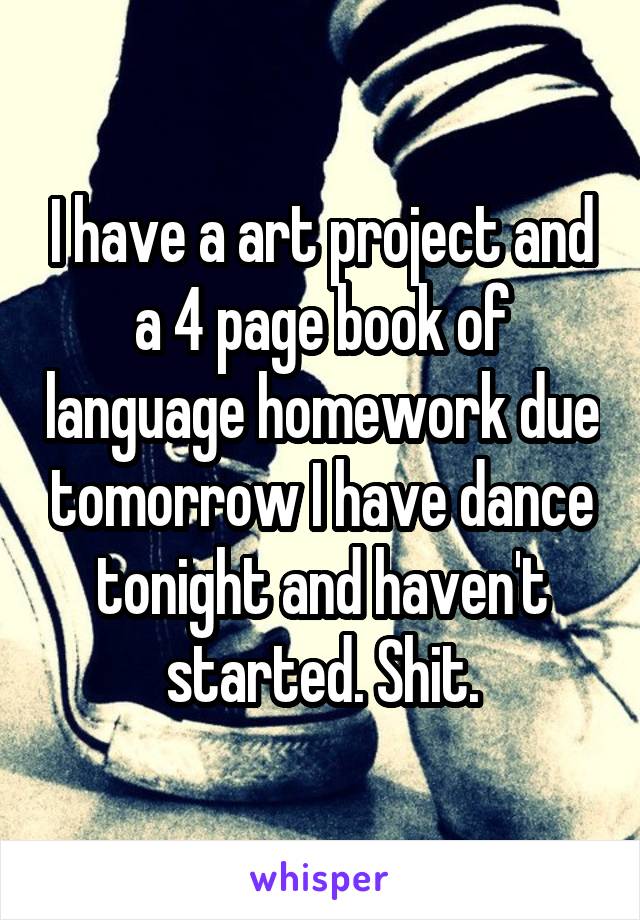 I have a art project and a 4 page book of language homework due tomorrow I have dance tonight and haven't started. Shit.