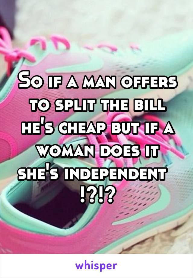 So if a man offers to split the bill he's cheap but if a woman does it she's independent   !?!?
