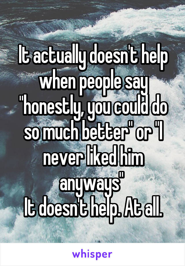 It actually doesn't help when people say "honestly, you could do so much better" or "I never liked him anyways" 
It doesn't help. At all.