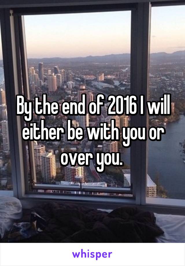 By the end of 2016 I will either be with you or over you. 