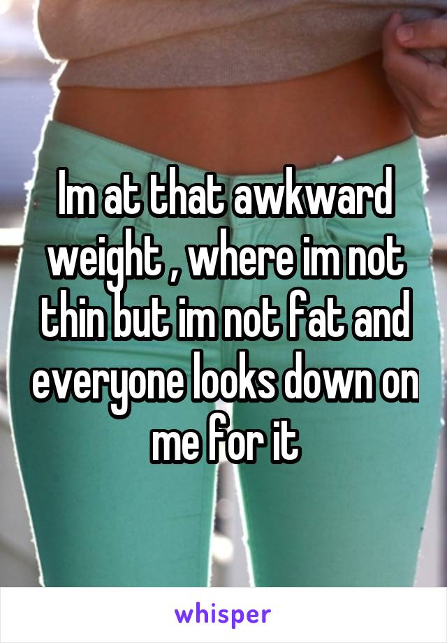 Im at that awkward weight , where im not thin but im not fat and everyone looks down on me for it