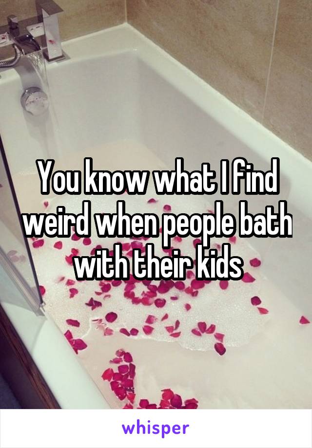 You know what I find weird when people bath with their kids