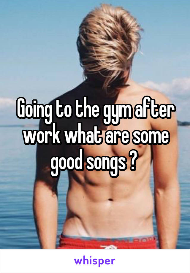 Going to the gym after work what are some good songs ? 