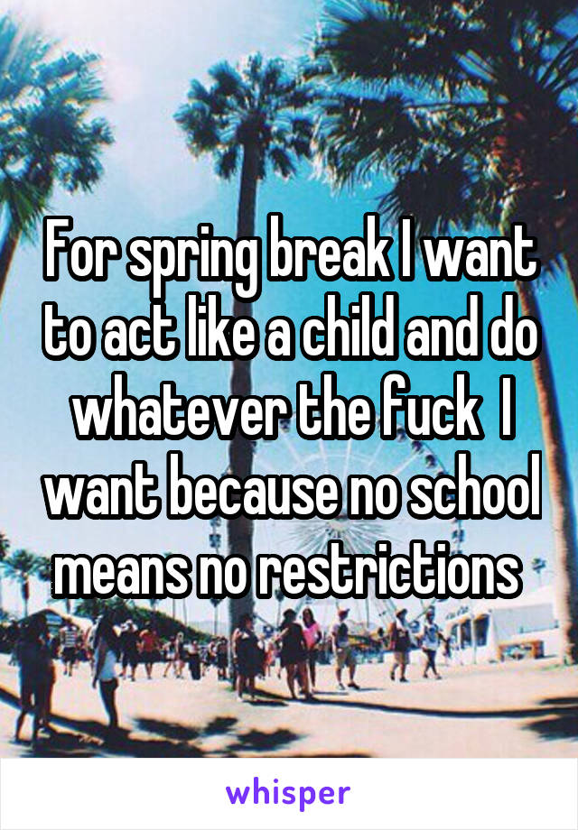 For spring break I want to act like a child and do whatever the fuck  I want because no school means no restrictions 