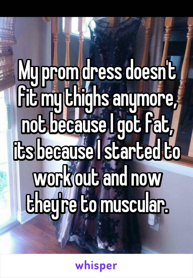 My prom dress doesn't fit my thighs anymore, not because I got fat, its because I started to work out and now they're to muscular.