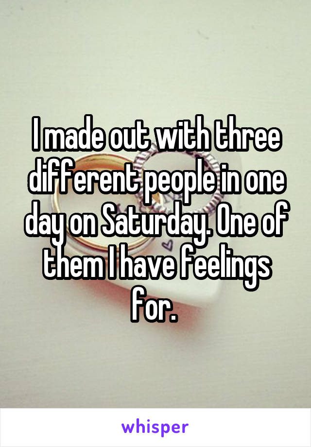 I made out with three different people in one day on Saturday. One of them I have feelings for. 