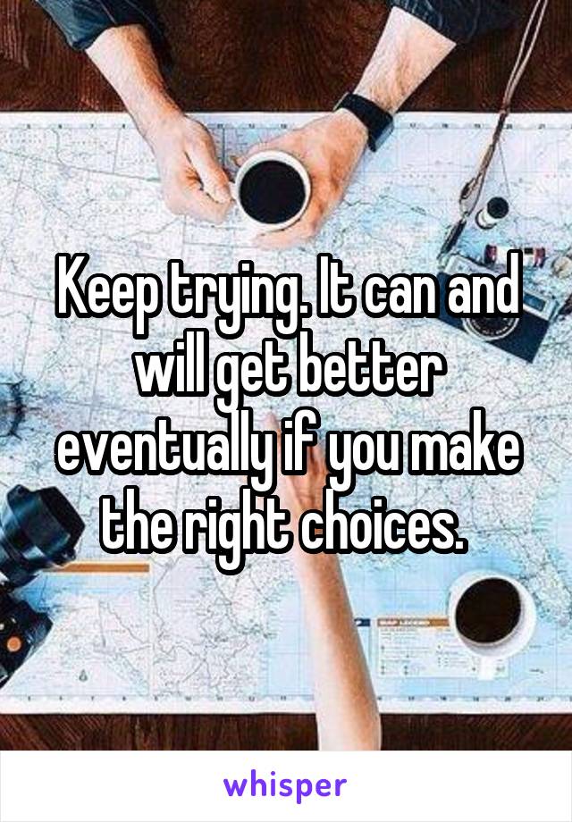 Keep trying. It can and will get better eventually if you make the right choices. 