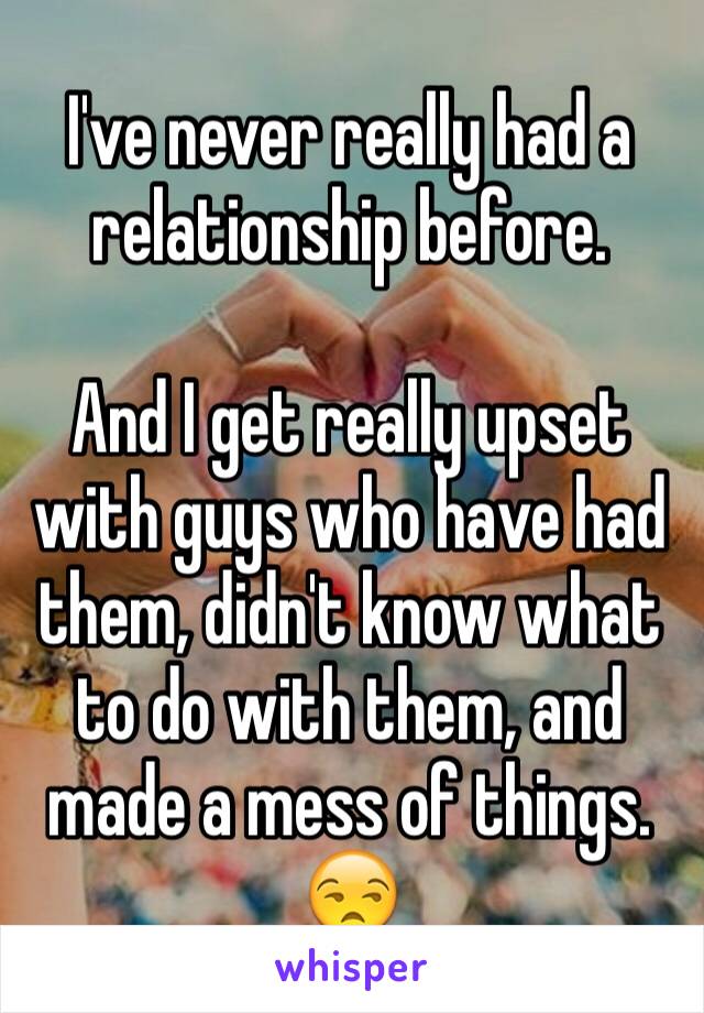 I've never really had a relationship before.

And I get really upset with guys who have had them, didn't know what to do with them, and made a mess of things. 😒