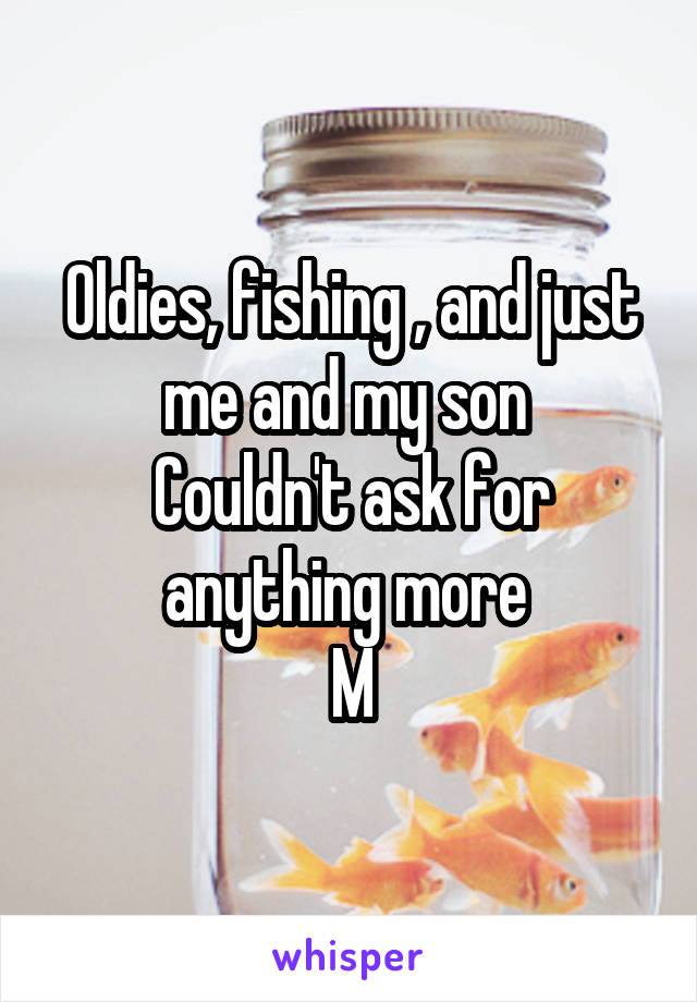 Oldies, fishing , and just me and my son 
Couldn't ask for anything more 
M