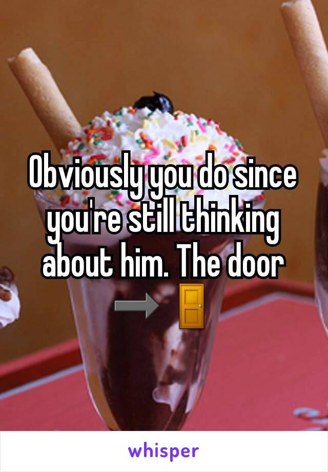 Obviously you do since you're still thinking about him. The door ➡🚪