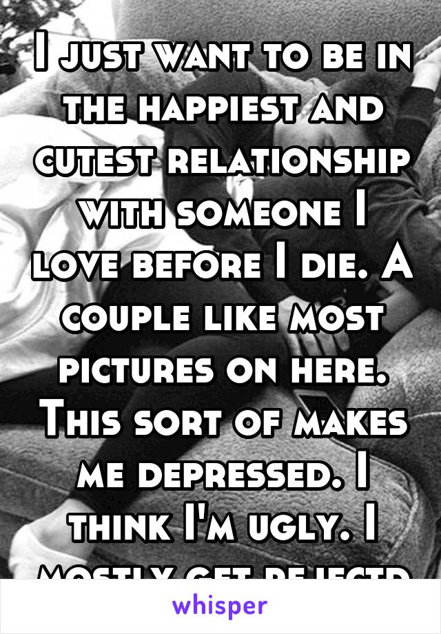 I just want to be in the happiest and cutest relationship with someone I love before I die. A couple like most pictures on here. This sort of makes me depressed. I think I'm ugly. I mostly get rejectd