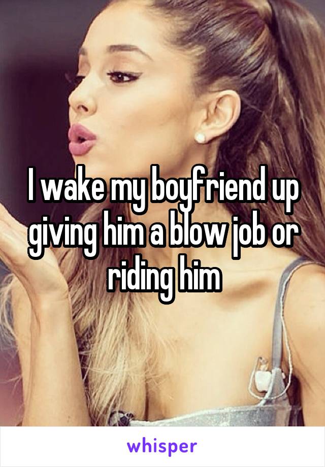 I wake my boyfriend up giving him a blow job or riding him