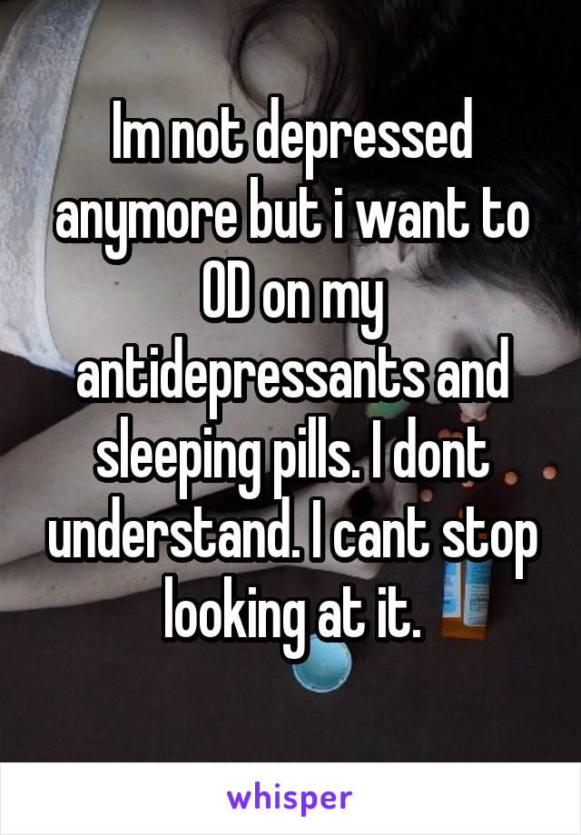 Im not depressed anymore but i want to OD on my antidepressants and sleeping pills. I dont understand. I cant stop looking at it.
