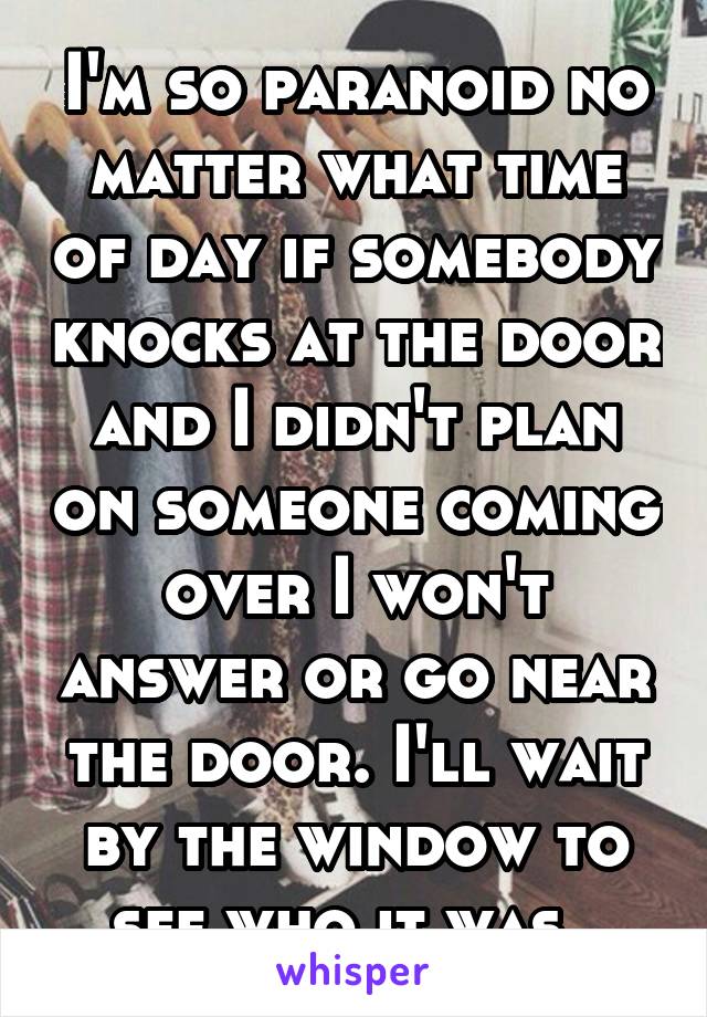 I'm so paranoid no matter what time of day if somebody knocks at the door and I didn't plan on someone coming over I won't answer or go near the door. I'll wait by the window to see who it was. 