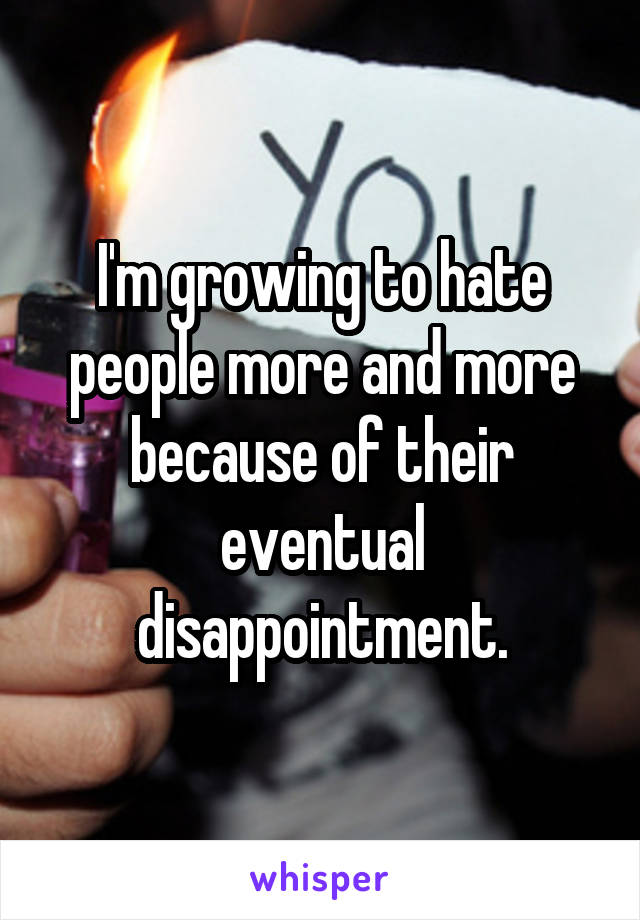 I'm growing to hate people more and more because of their eventual disappointment.