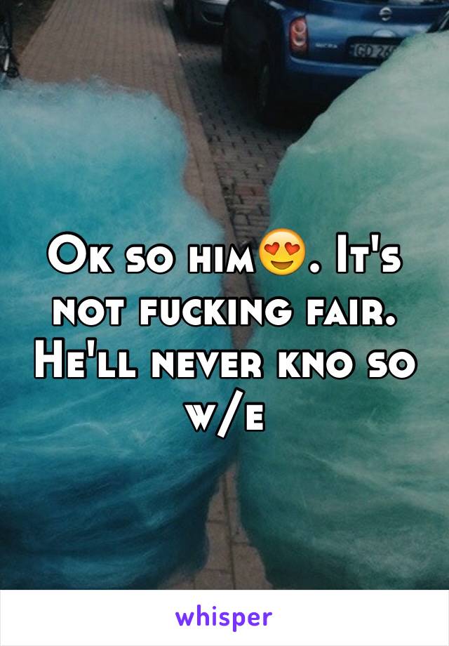 Ok so him😍. It's not fucking fair. He'll never kno so w/e