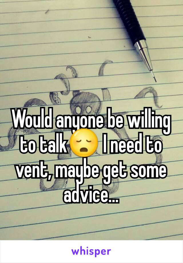 Would anyone be willing to talk😳 I need to vent, maybe get some advice...