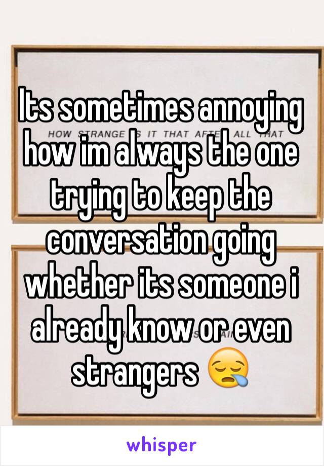 Its sometimes annoying how im always the one trying to keep the conversation going whether its someone i already know or even strangers 😪