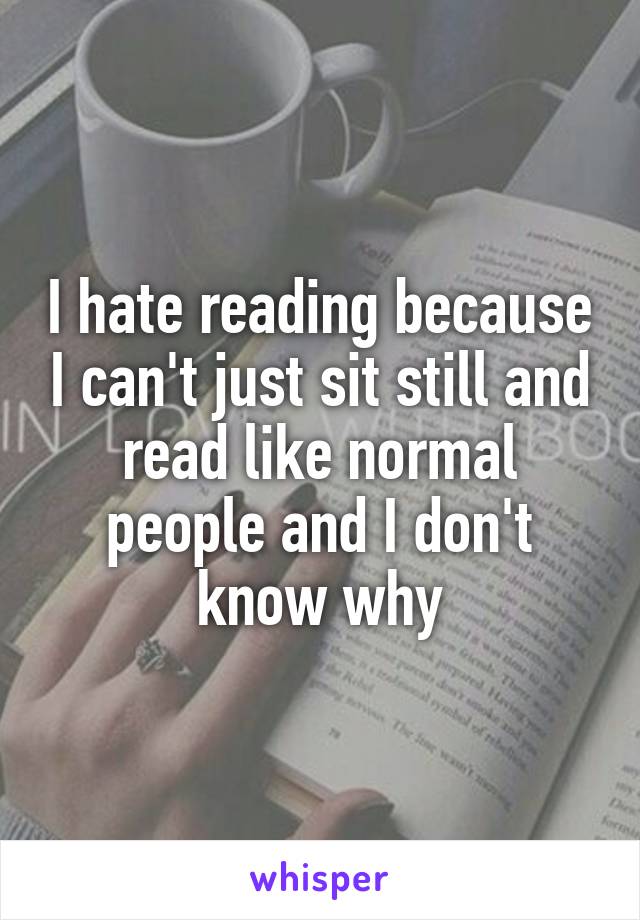 I hate reading because I can't just sit still and read like normal people and I don't know why