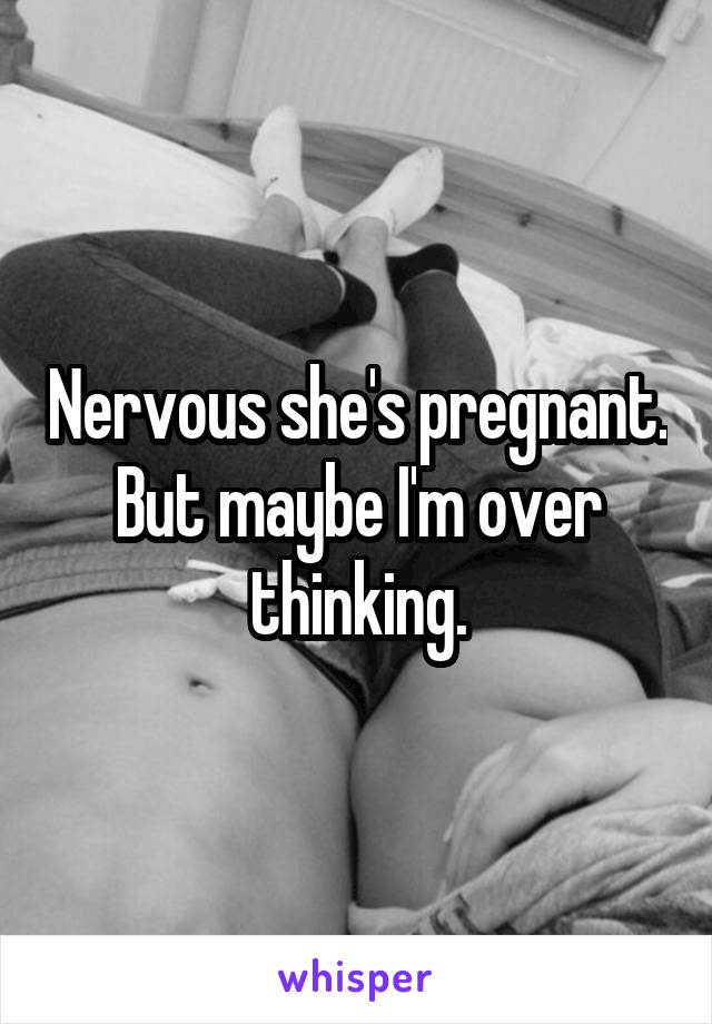 Nervous she's pregnant. But maybe I'm over thinking.