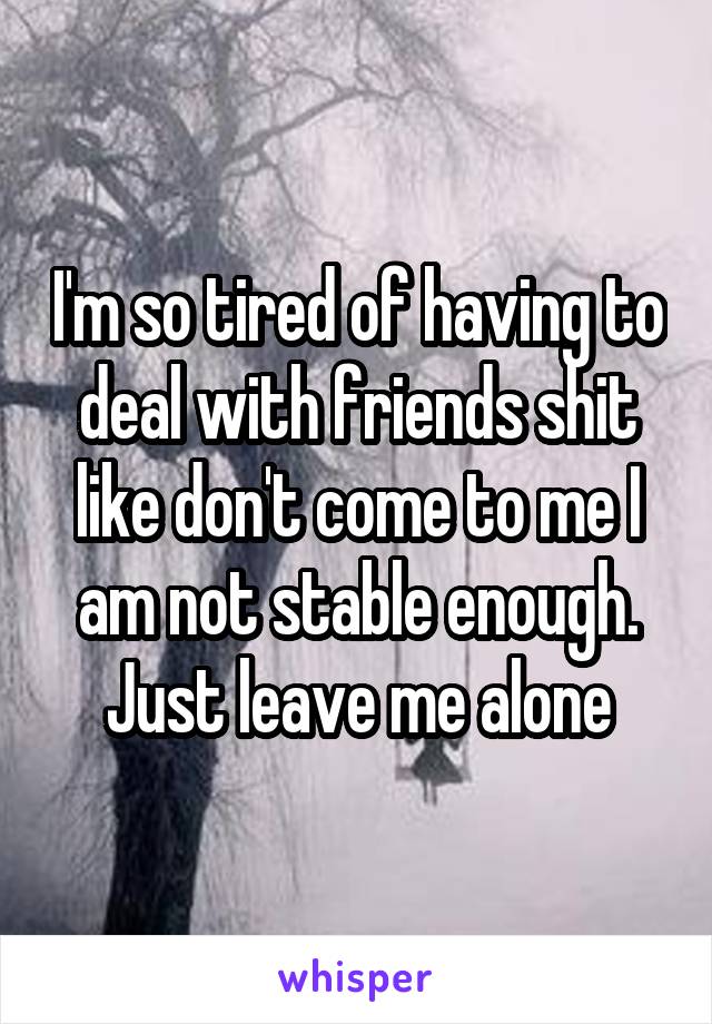 I'm so tired of having to deal with friends shit like don't come to me I am not stable enough. Just leave me alone