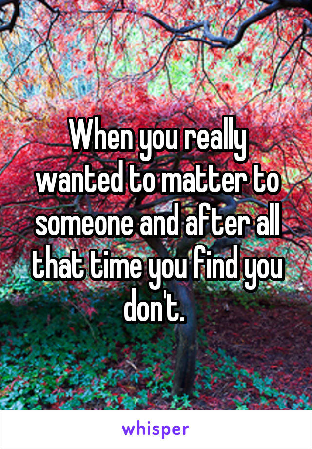 When you really wanted to matter to someone and after all that time you find you don't. 