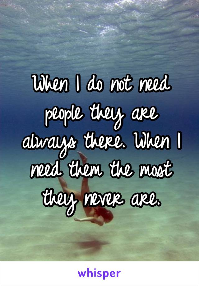 When I do not need people they are always there. When I need them the most they never are.