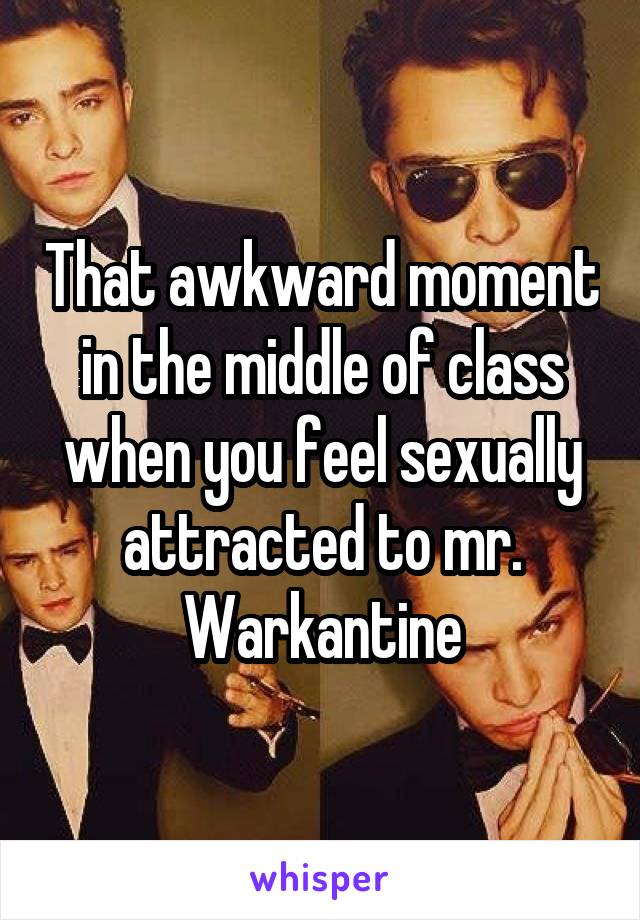 That awkward moment in the middle of class when you feel sexually attracted to mr. Warkantine