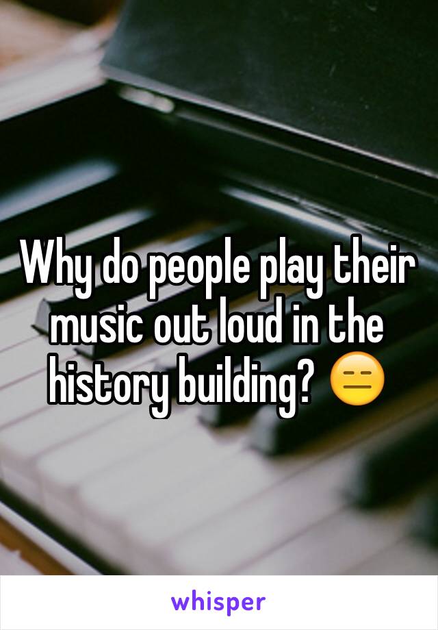 Why do people play their music out loud in the history building? 😑