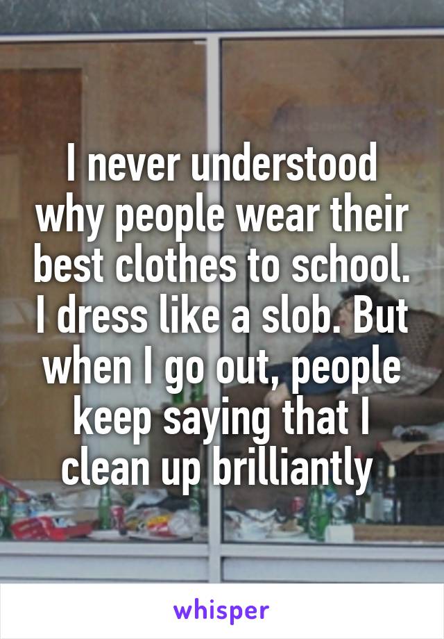 I never understood why people wear their best clothes to school. I dress like a slob. But when I go out, people keep saying that I clean up brilliantly 