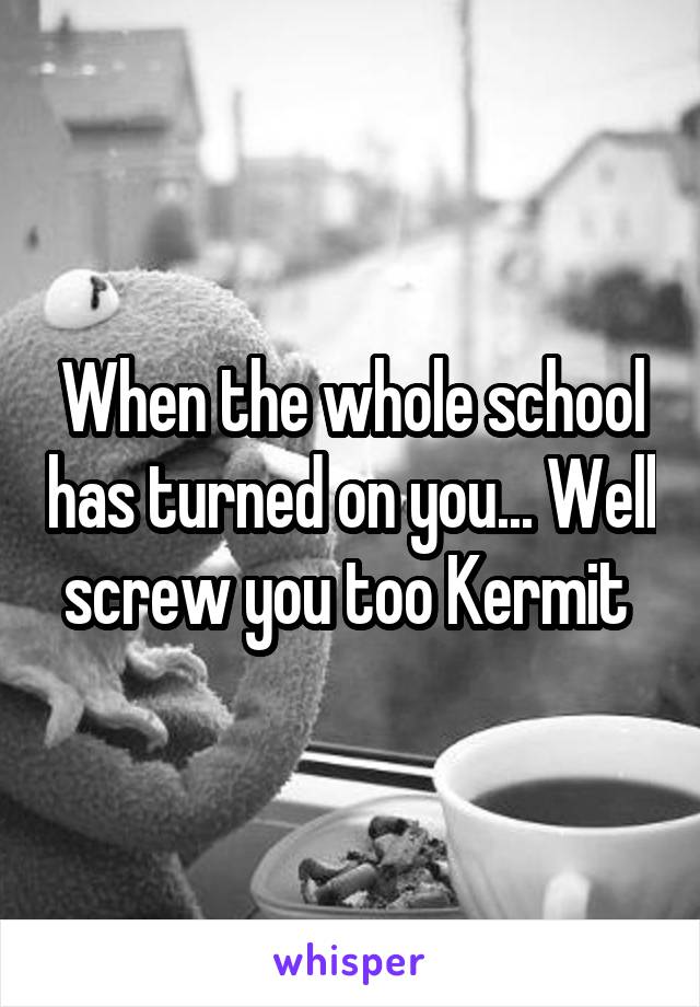 When the whole school has turned on you... Well screw you too Kermit 