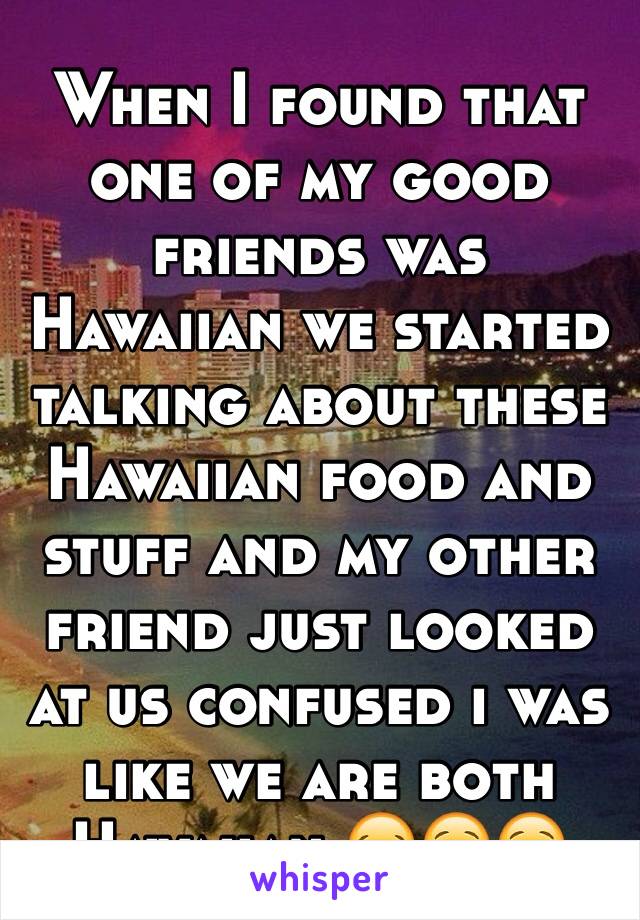 When I found that one of my good friends was Hawaiian we started talking about these Hawaiian food and stuff and my other friend just looked at us confused i was like we are both Hawaiian 😂😌😌