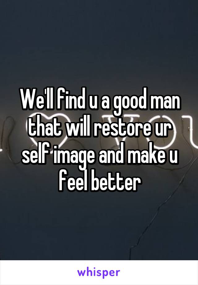 We'll find u a good man that will restore ur self image and make u feel better