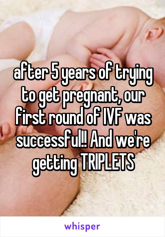 after 5 years of trying to get pregnant, our first round of IVF was successful!! And we're getting TRIPLETS