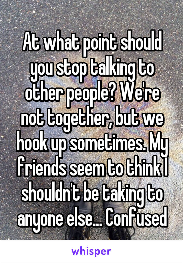 At what point should you stop talking to other people? We're not together, but we hook up sometimes. My friends seem to think I shouldn't be taking to anyone else... Confused