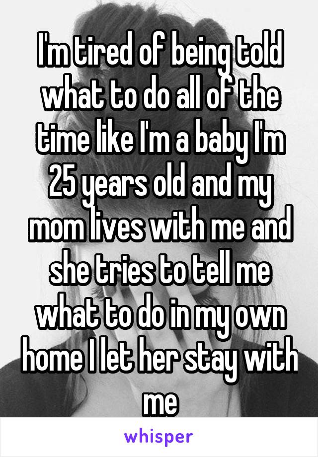 I'm tired of being told what to do all of the time like I'm a baby I'm 25 years old and my mom lives with me and she tries to tell me what to do in my own home I let her stay with me