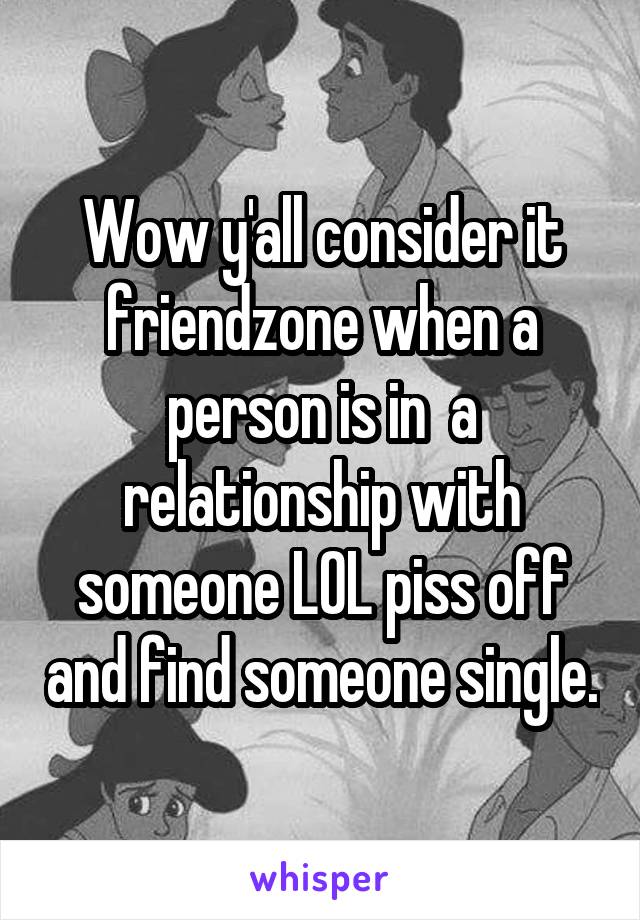 Wow y'all consider it friendzone when a person is in  a relationship with someone LOL piss off and find someone single.