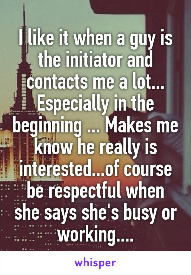 I like it when a guy is the initiator and contacts me a lot... Especially in the beginning ... Makes me know he really is interested...of course be respectful when she says she's busy or working....