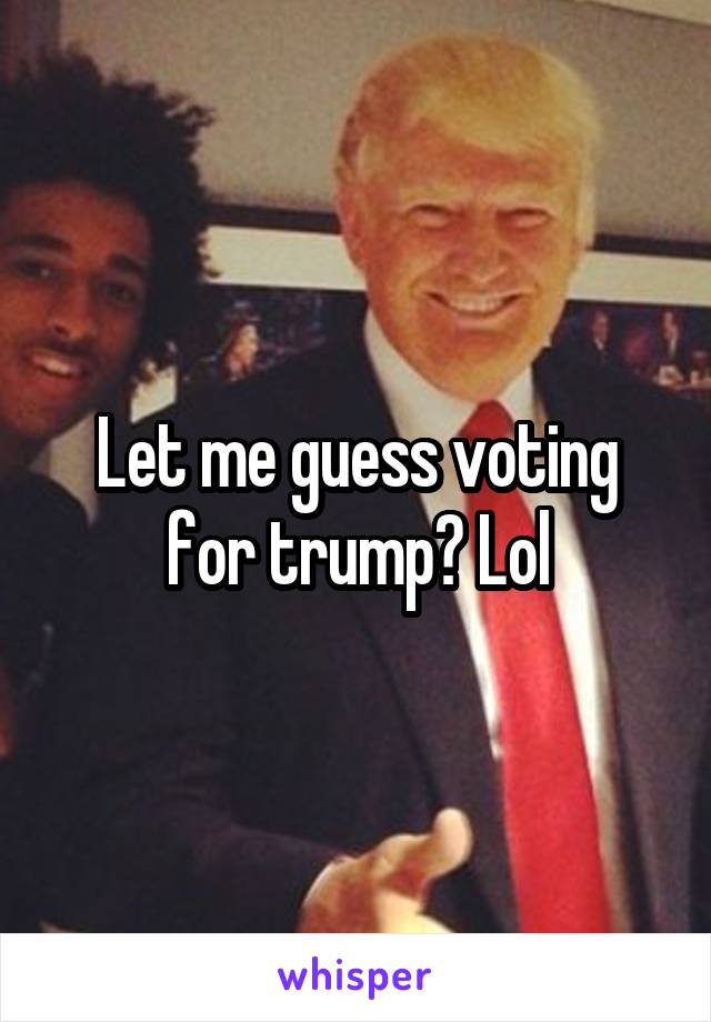 Let me guess voting for trump? Lol