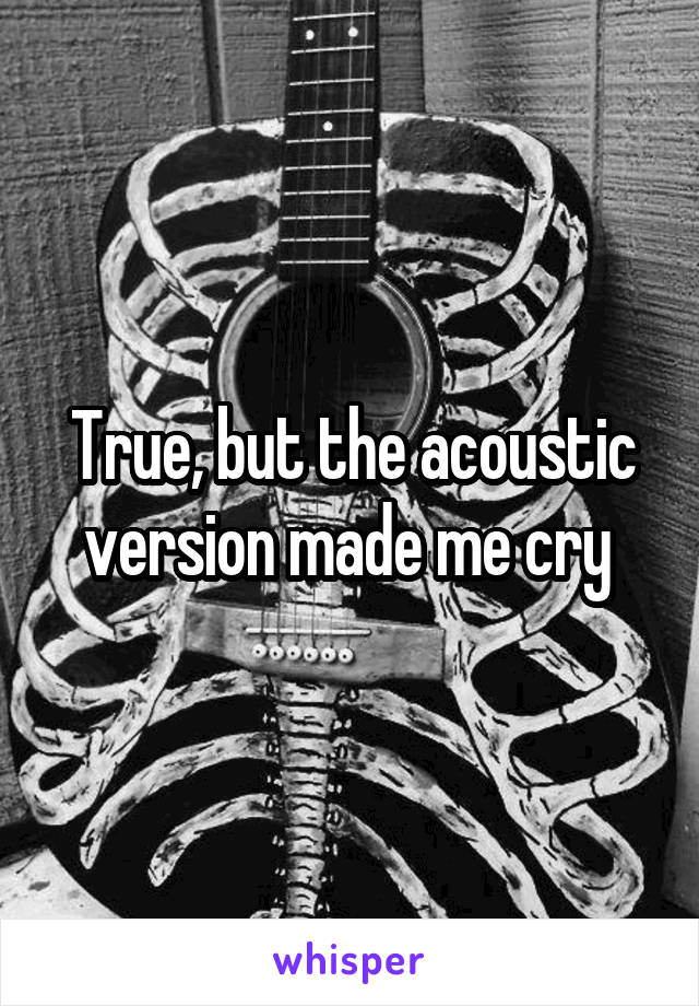 True, but the acoustic version made me cry 