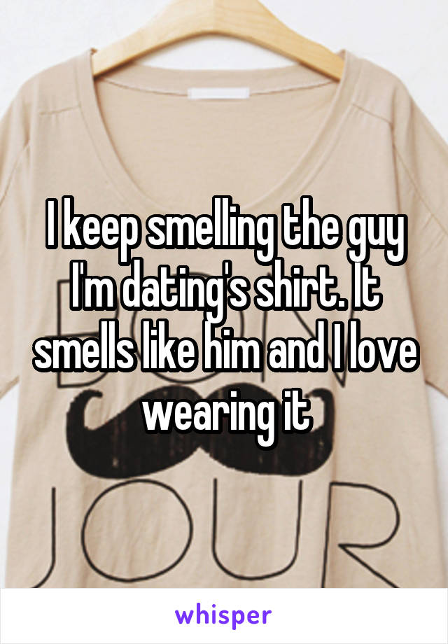 I keep smelling the guy I'm dating's shirt. It smells like him and I love wearing it