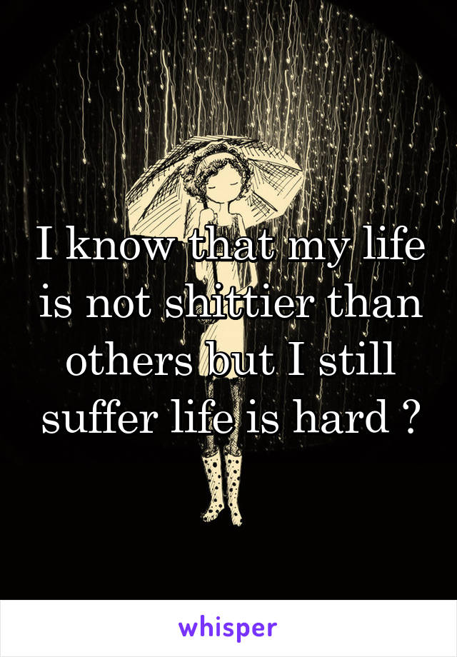 I know that my life is not shittier than others but I still suffer life is hard 😞